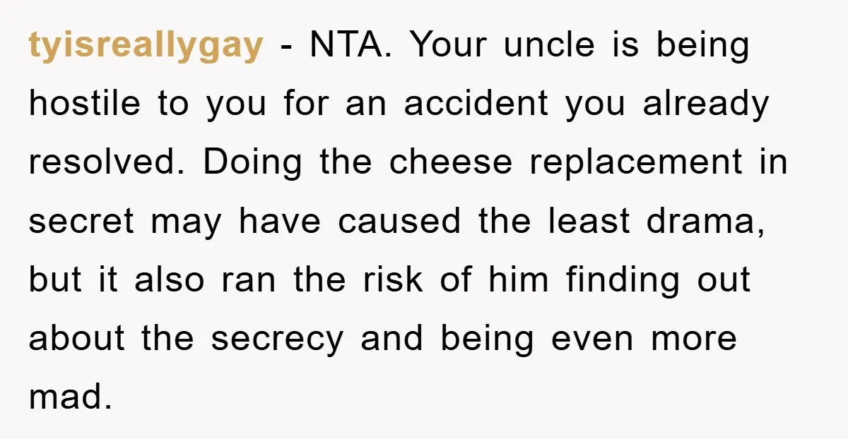 tyisreallygay − NTA. Your uncle is being hostile to you for an accident you already resolved. Doing the cheese replacement in secret may have caused the least drama, but it...