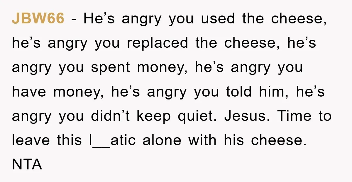 JBW66 − He’s angry you used the cheese, he’s angry you replaced the cheese, he’s angry you spent money, he’s angry you have money, he’s angry you told him, he’s...