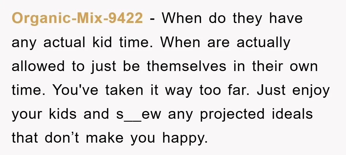 Organic-Mix-9422 − When do they have any actual kid time. When are actually allowed to just be themselves in their own time. You've taken it way too far. Just enjoy...