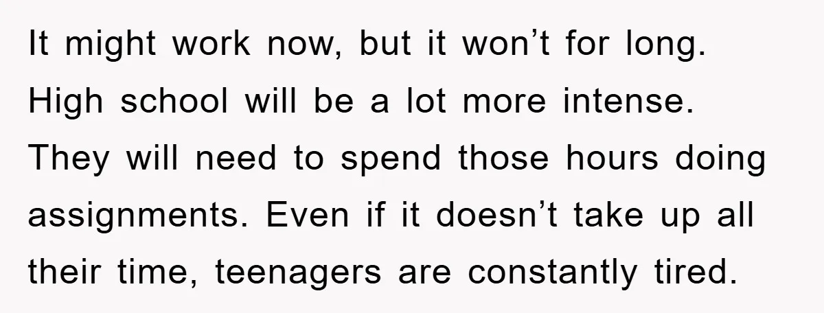 It might work now, but it won’t for long. High school will be a lot more intense. They will need to spend those hours doing assignments. Even if it doesn’t...