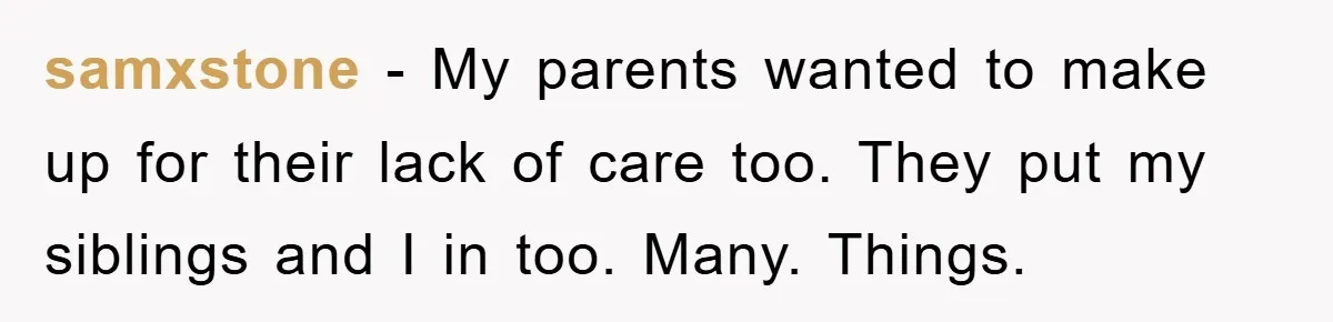 samxstone − My parents wanted to make up for their lack of care too. They put my siblings and I in too. Many. Things.