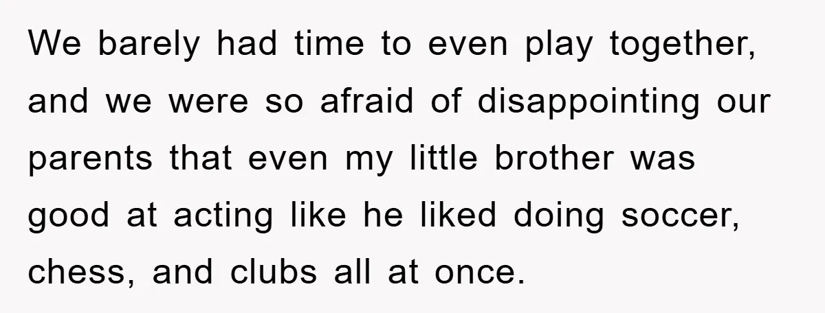 We barely had time to even play together, and we were so afraid of disappointing our parents that even my little brother was good at acting like he liked doing...