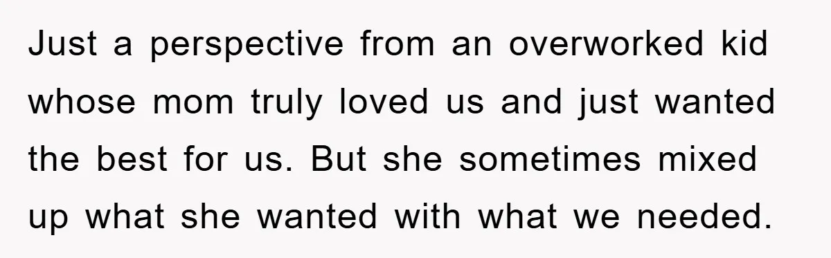 Just a perspective from an overworked kid whose mom truly loved us and just wanted the best for us. But she sometimes mixed up what she wanted with what we...