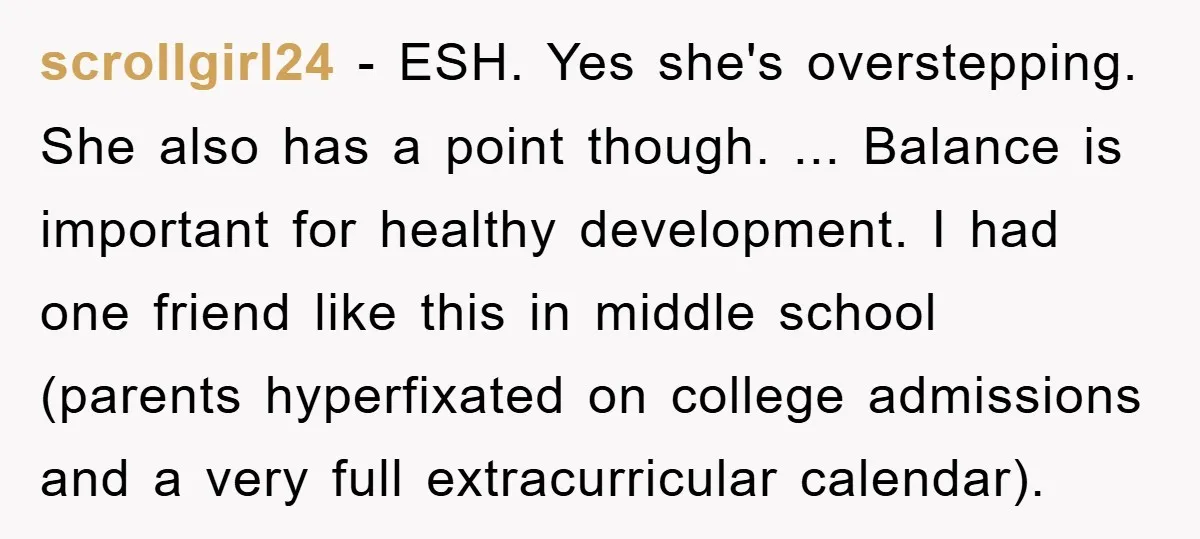 scrollgirl24 − ESH. Yes she's overstepping. She also has a point though. ... Balance is important for healthy development. I had one friend like this in middle school (parents hyperfixated...