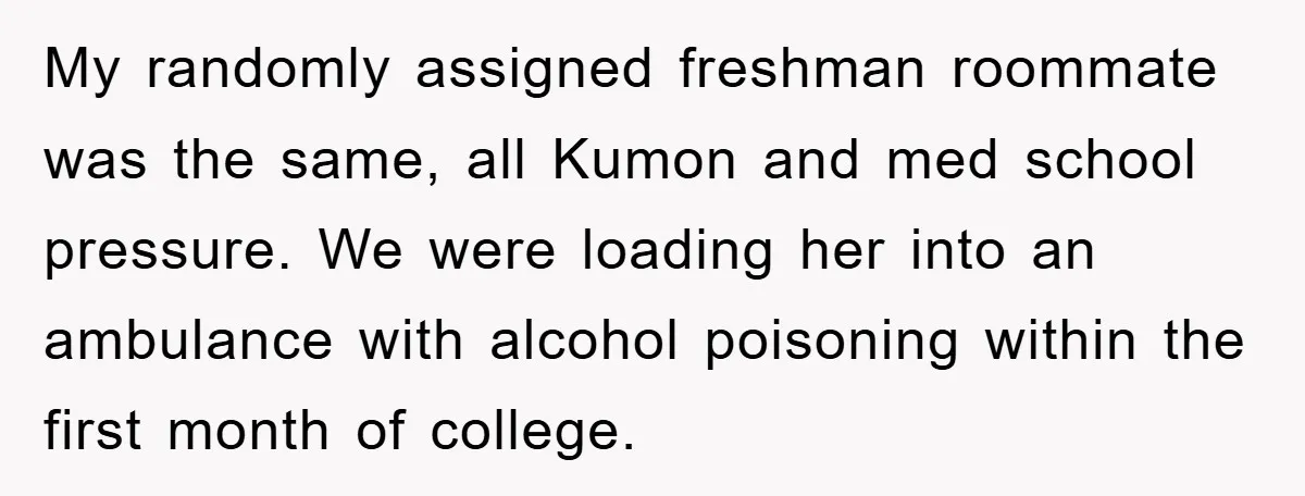 My randomly assigned freshman roommate was the same, all Kumon and med school pressure. We were loading her into an ambulance with alcohol poisoning within the first month of college.