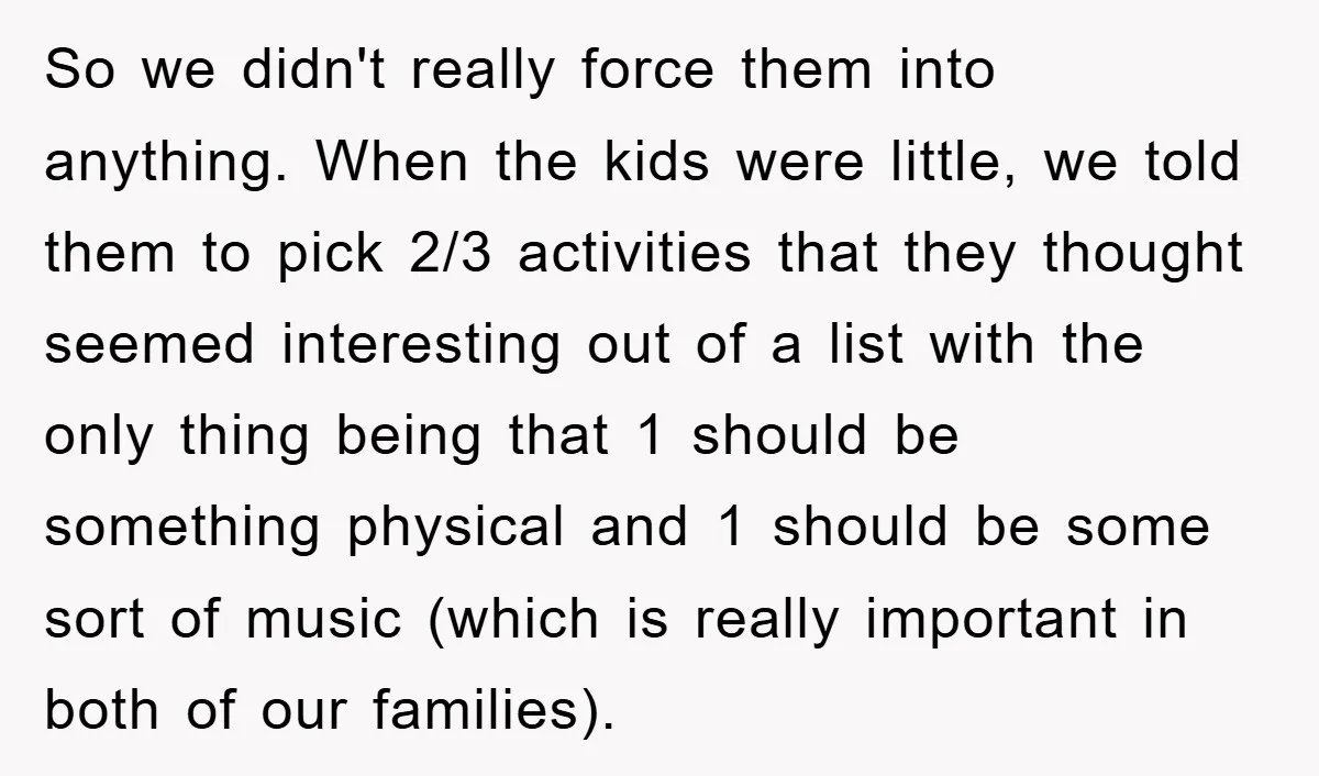 So we didn't really force them into anything. When the kids were little, we told them to pick 2/3 activities that they thought seemed interesting out of a list with...