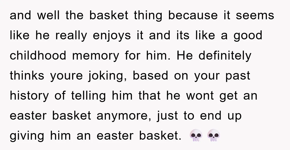 and well the basket thing because it seems like he really enjoys it and its like a good childhood memory for him. He definitely thinks youre joking, based on your...