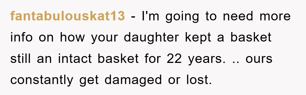 fantabulouskat13 − I'm going to need more info on how your daughter kept a basket still an intact basket for 22 years. .. ours constantly get damaged or lost.