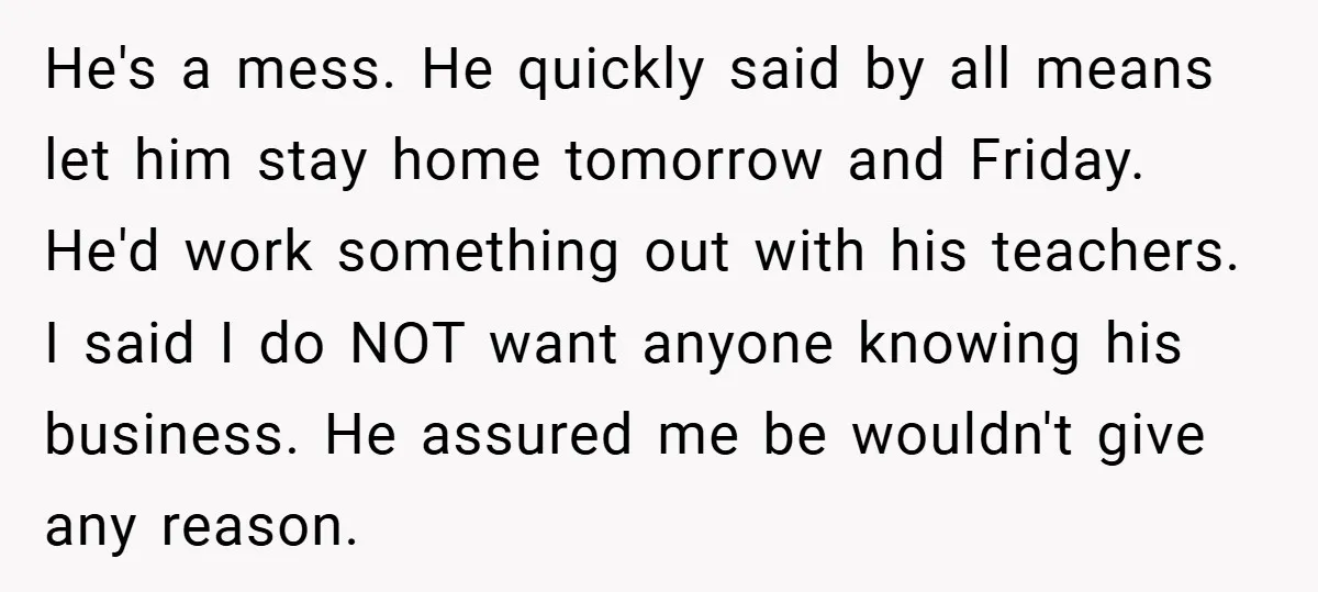 He's a mess. He quickly said by all means let him stay home tomorrow and Friday. He'd work something out with his teachers. I said I do NOT want anyone...