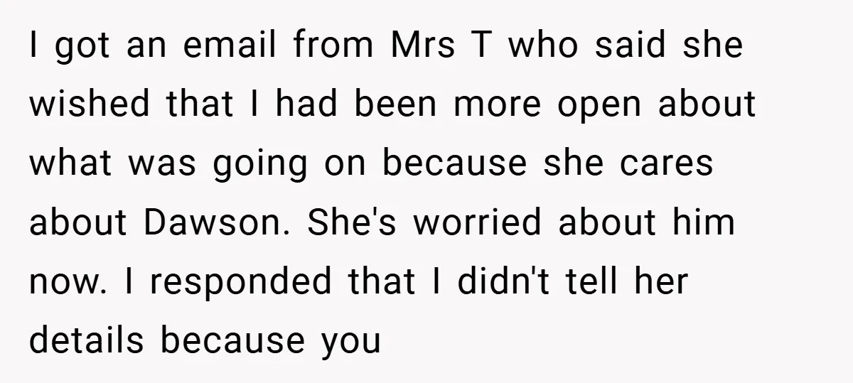 I got an email from Mrs T who said she wished that I had been more open about what was going on because she cares about Dawson. She's worried about...