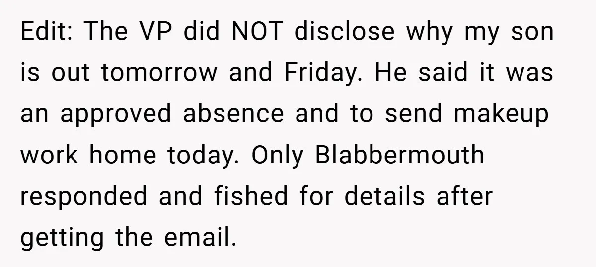Edit: The VP did NOT disclose why my son is out tomorrow and Friday. He said it was an approved absence and to send makeup work home today. Only Blabbermouth...