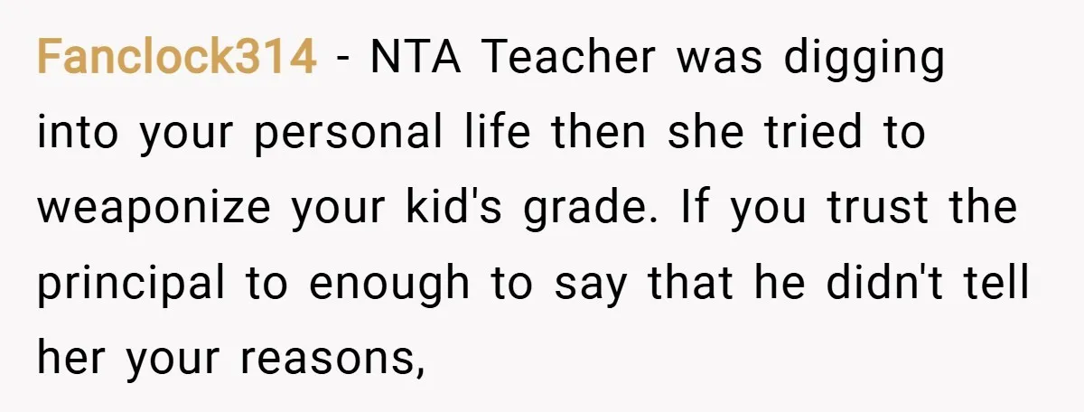 Fanclock314 − NTA Teacher was digging into your personal life then she tried to weaponize your kid's grade. If you trust the principal to enough to say that he didn't...