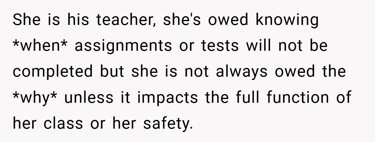 She is his teacher, she's owed knowing *when* assignments or tests will not be completed but she is not always owed the *why* unless it impacts the full function of...