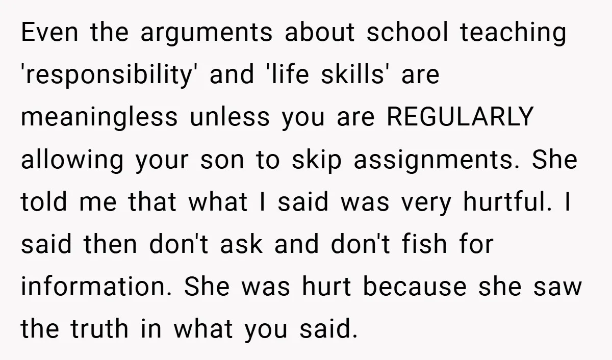 Even the arguments about school teaching 'responsibility' and 'life skills' are meaningless unless you are REGULARLY allowing your son to skip assignments. She told me that what I said was...