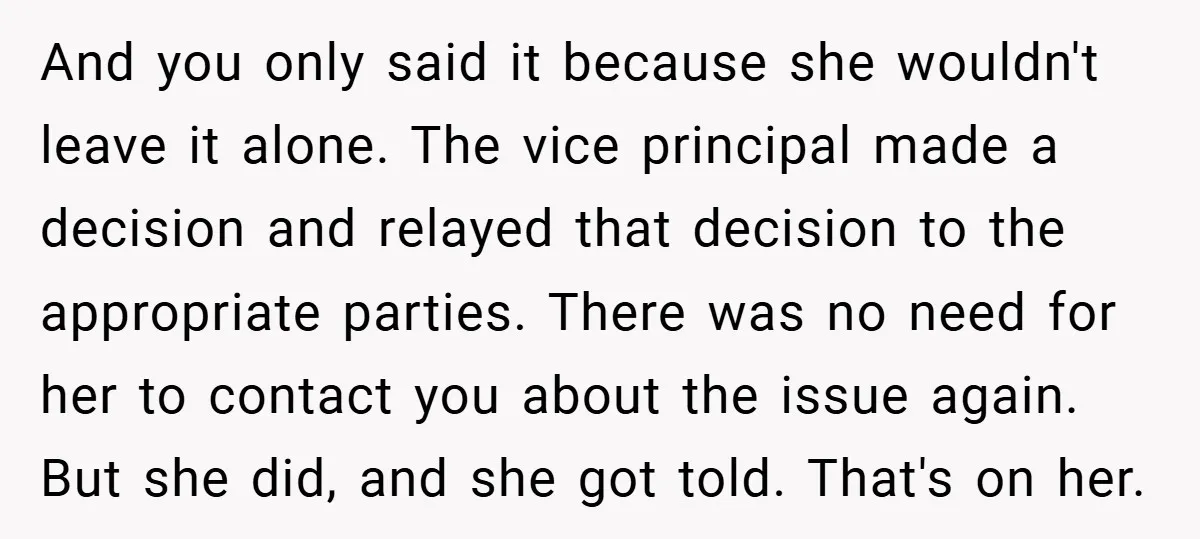 And you only said it because she wouldn't leave it alone. The vice principal made a decision and relayed that decision to the appropriate parties. There was no need for...