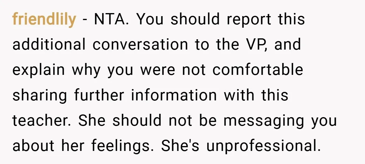 friendlily − NTA. You should report this additional conversation to the VP, and explain why you were not comfortable sharing further information with this teacher. She should not be messaging...
