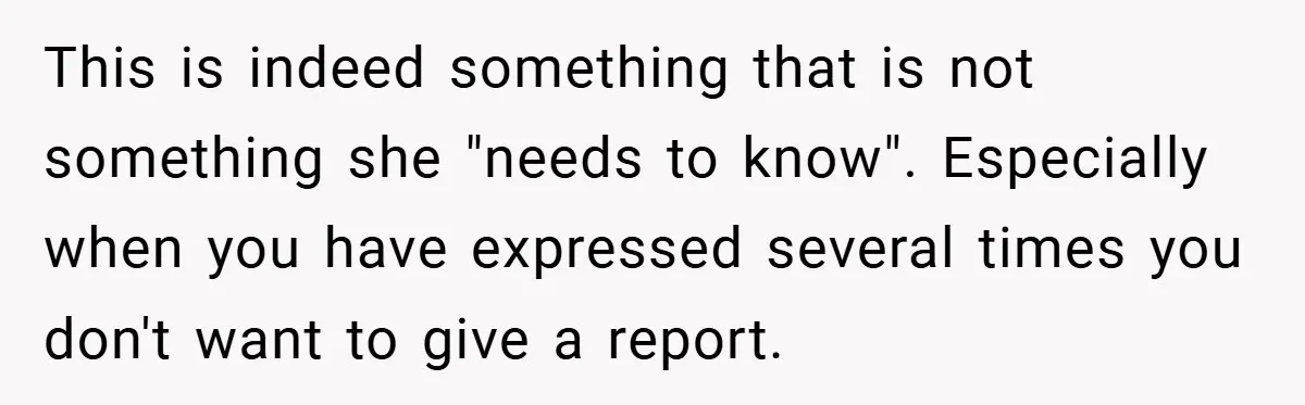 This is indeed something that is not something she "needs to know". Especially when you have expressed several times you don't want to give a report.