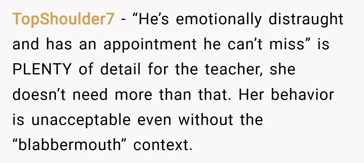TopShoulder7 − “He’s emotionally distraught and has an appointment he can’t miss” is PLENTY of detail for the teacher, she doesn’t need more than that. Her behavior is unacceptable even...