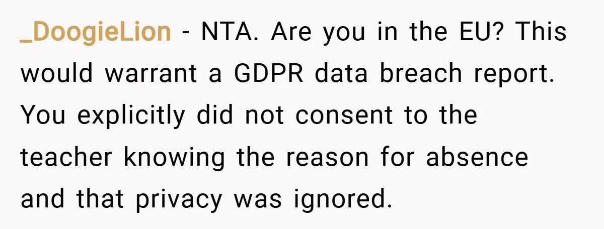 _DoogieLion − NTA. Are you in the EU? This would warrant a GDPR data breach report. You explicitly did not consent to the teacher knowing the reason for absence and...