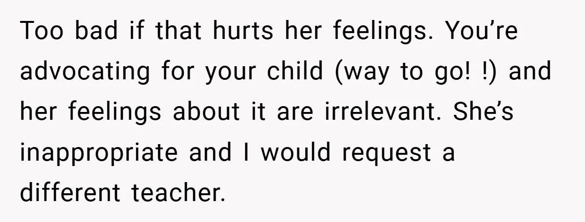 Too bad if that hurts her feelings. You’re advocating for your child (way to go! !) and her feelings about it are irrelevant. She’s inappropriate and I would request a...
