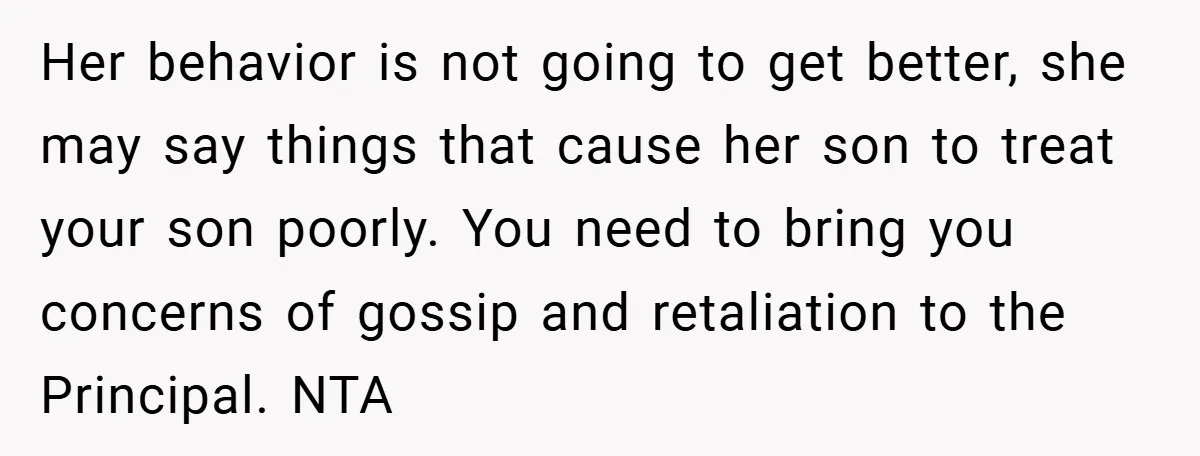 Her behavior is not going to get better, she may say things that cause her son to treat your son poorly. You need to bring you concerns of gossip and...