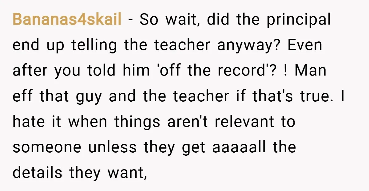 Bananas4skail − So wait, did the principal end up telling the teacher anyway? Even after you told him 'off the record'? ! Man eff that guy and the teacher if...