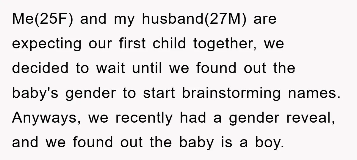 Me(25F) and my husband(27M) are expecting our first child together, we decided to wait until we found out the baby's gender to start brainstorming names. Anyways, we recently had a...
