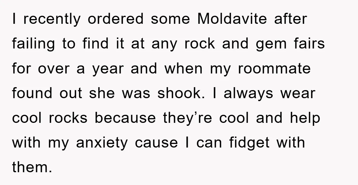 I recently ordered some Moldavite after failing to find it at any rock and gem fairs for over a year and when my roommate found out she was shook. I...