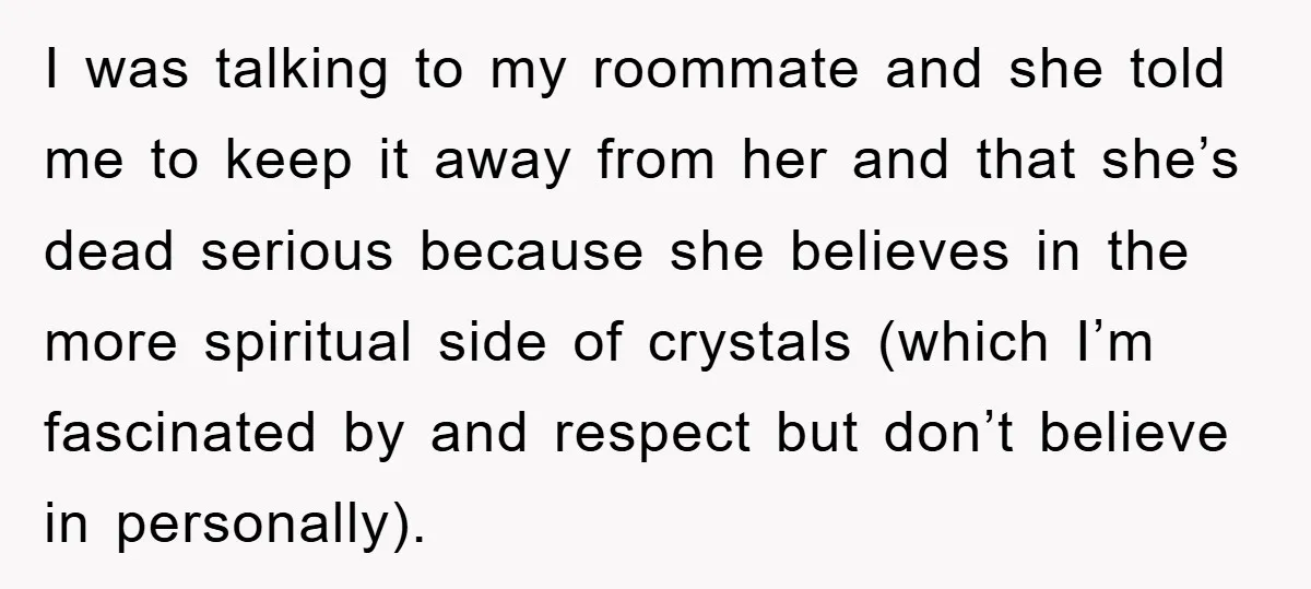 I was talking to my roommate and she told me to keep it away from her and that she’s dead serious because she believes in the more spiritual side of...