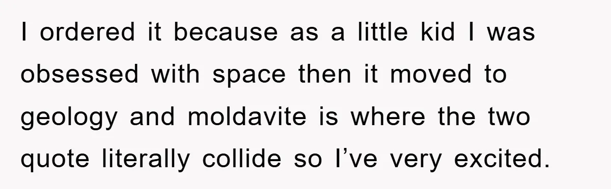I ordered it because as a little kid I was obsessed with space then it moved to geology and moldavite is where the two quote literally collide so I’ve very...