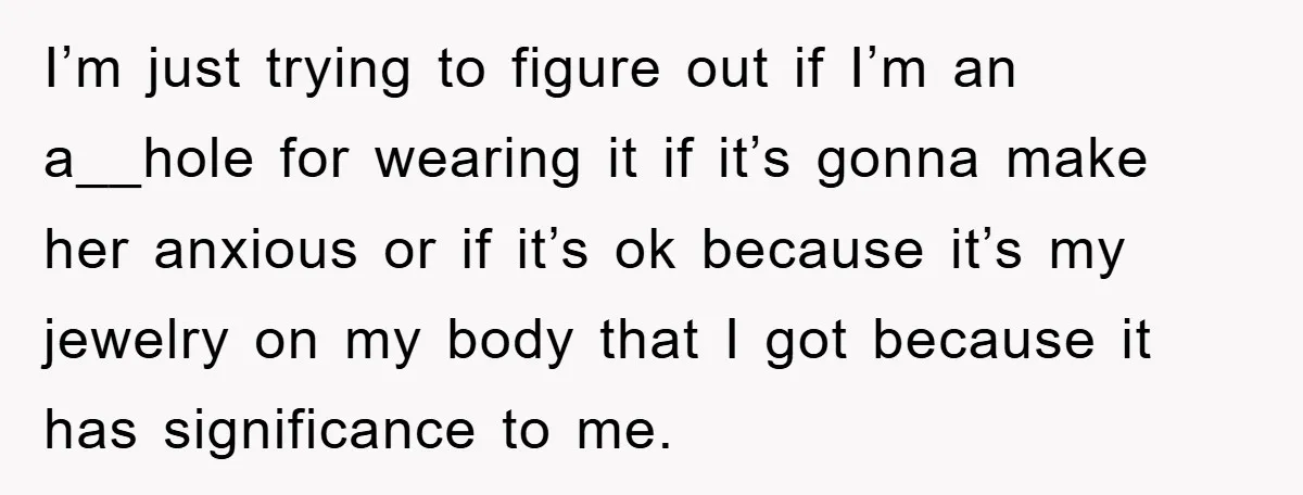 I’m just trying to figure out if I’m an a__hole for wearing it if it’s gonna make her anxious or if it’s ok because it’s my jewelry on my body...