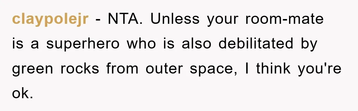 claypolejr − NTA. Unless your room-mate is a superhero who is also debilitated by green rocks from outer space, I think you're ok.