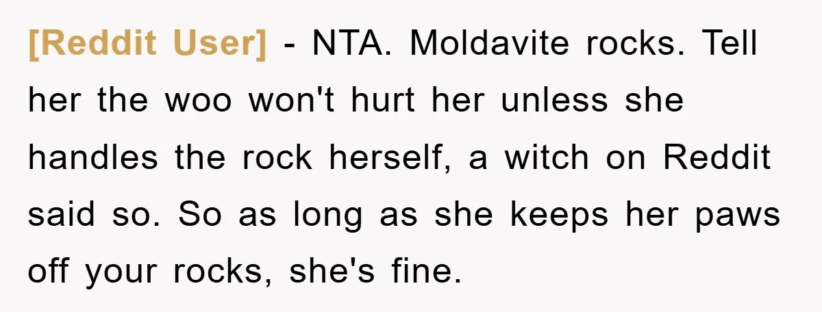 [Reddit User] − NTA. Moldavite rocks. Tell her the woo won't hurt her unless she handles the rock herself, a witch on Reddit said so. So as long as she...
