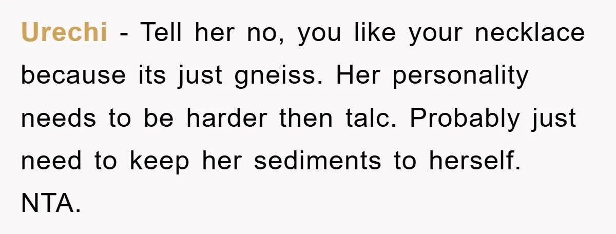 Urechi − Tell her no, you like your necklace because its just gneiss. Her personality needs to be harder then talc. Probably just need to keep her sediments to herself....