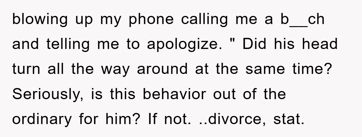 blowing up my phone calling me a b__ch and telling me to apologize. " Did his head turn all the way around at the same time? Seriously, is this behavior...