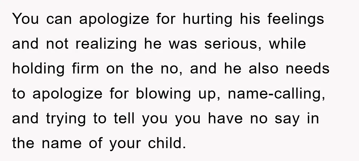 You can apologize for hurting his feelings and not realizing he was serious, while holding firm on the no, and he also needs to apologize for blowing up, name-calling, and...