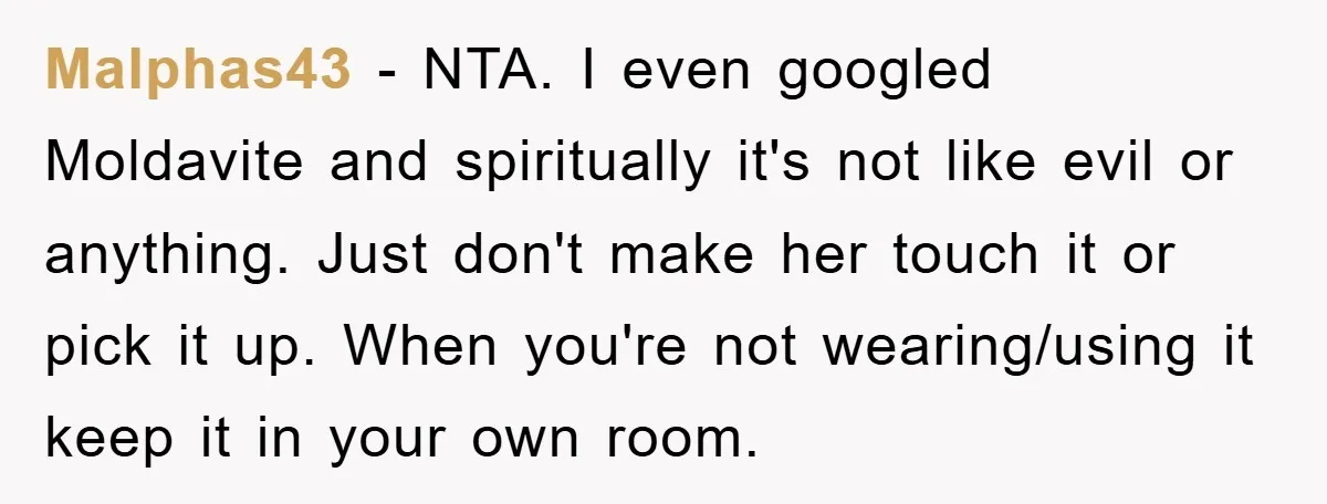 Malphas43 − NTA. I even googled Moldavite and spiritually it's not like evil or anything. Just don't make her touch it or pick it up. When you're not wearing/using it...