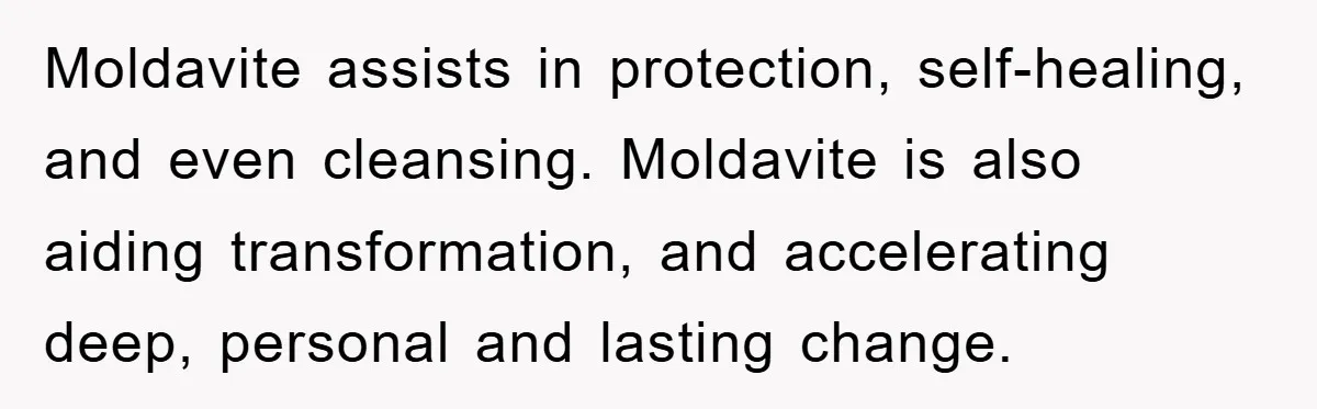 Moldavite assists in protection, self-healing, and even cleansing. Moldavite is also aiding transformation, and accelerating deep, personal and lasting change.