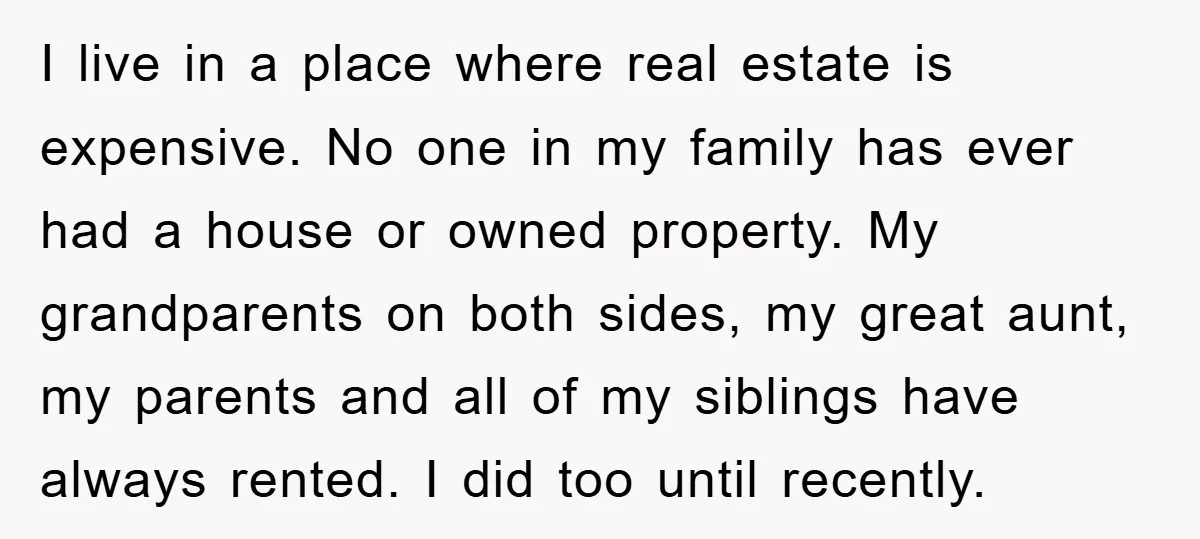 I live in a place where real estate is expensive. No one in my family has ever had a house or owned property. My grandparents on both sides, my great...