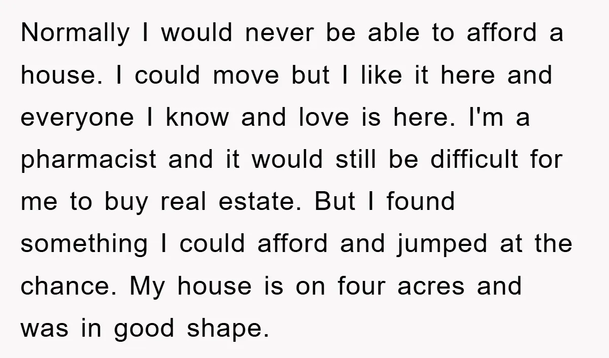 Normally I would never be able to afford a house. I could move but I like it here and everyone I know and love is here. I'm a pharmacist and...