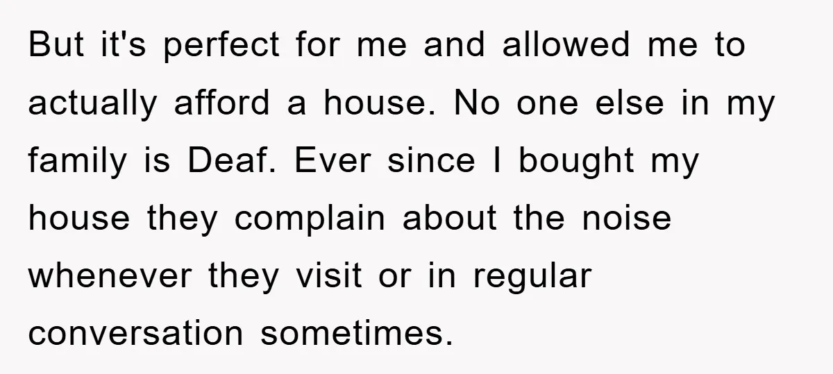 But it's perfect for me and allowed me to actually afford a house. No one else in my family is Deaf. Ever since I bought my house they complain about...