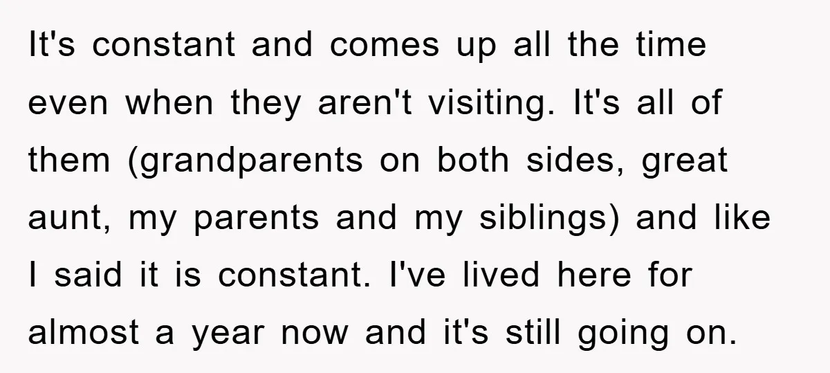 It's constant and comes up all the time even when they aren't visiting. It's all of them (grandparents on both sides, great aunt, my parents and my siblings) and like...