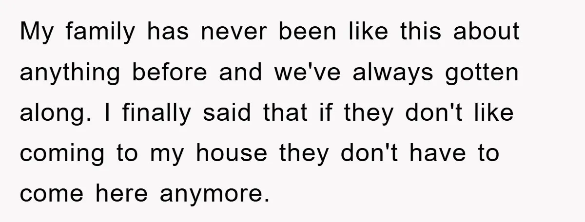 My family has never been like this about anything before and we've always gotten along. I finally said that if they don't like coming to my house they don't have...