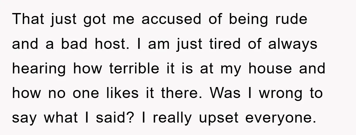 That just got me accused of being rude and a bad host. I am just tired of always hearing how terrible it is at my house and how no one...
