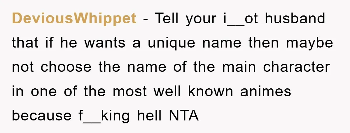 DeviousWhippet − Tell your i__ot husband that if he wants a unique name then maybe not choose the name of the main character in one of the most well known...