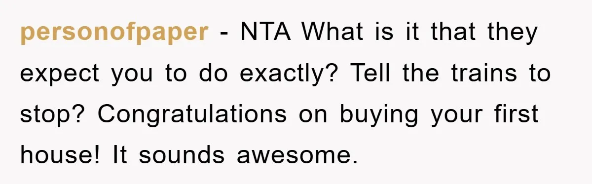 personofpaper − NTA What is it that they expect you to do exactly? Tell the trains to stop? Congratulations on buying your first house! It sounds awesome.