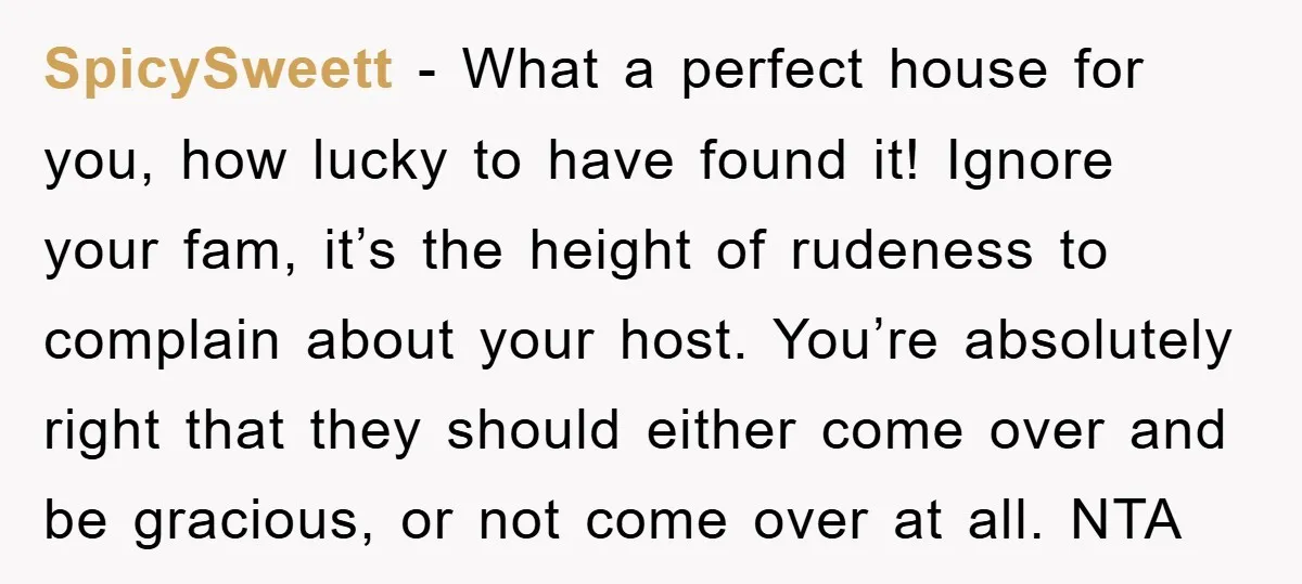 SpicySweett − What a perfect house for you, how lucky to have found it! Ignore your fam, it’s the height of rudeness to complain about your host. You’re absolutely right...