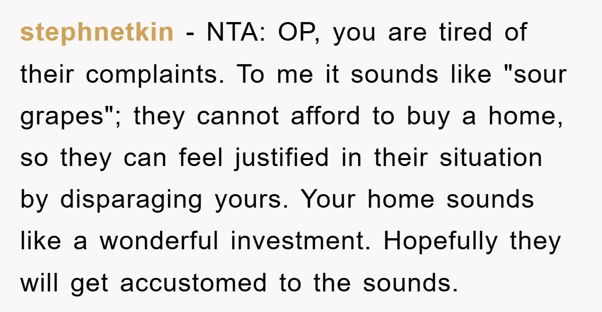 stephnetkin − NTA: OP, you are tired of their complaints. To me it sounds like "sour grapes"; they cannot afford to buy a home, so they can feel justified in...