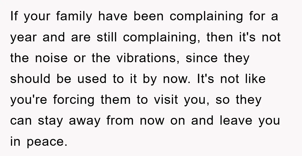 If your family have been complaining for a year and are still complaining, then it's not the noise or the vibrations, since they should be used to it by now....
