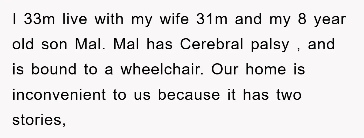 I 33m live with my wife 31m and my 8 year old son Mal. Mal has Cerebral palsy , and is bound to a wheelchair. Our home is inconvenient to...